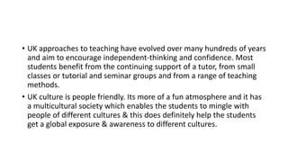 • UK approaches to teaching have evolved over many hundreds of years
and aim to encourage independent-thinking and confidence. Most
students benefit from the continuing support of a tutor, from small
classes or tutorial and seminar groups and from a range of teaching
methods.
• UK culture is people friendly. Its more of a fun atmosphere and it has
a multicultural society which enables the students to mingle with
people of different cultures & this does definitely help the students
get a global exposure & awareness to different cultures.
 