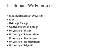 Institutions We Represent
• Leeds Metropolitan University
• LSBF
• Uxbridge College
• South Lanarkshire College
• University of Ulster
• University of Bedfordshire
• University of Glamorgan
• University of Northampton
• University of EdgeHill
 
