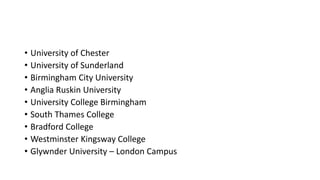 • University of Chester
• University of Sunderland
• Birmingham City University
• Anglia Ruskin University
• University College Birmingham
• South Thames College
• Bradford College
• Westminster Kingsway College
• Glywnder University – London Campus
 