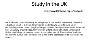 Study in the UK
http://www.thirdwave.org.in/study/uk/
UK is a hub of cultural diversity. In a single word, the world’s best choice of quality
education, which is a dream for almost all students who want to build up an
outstanding career. United Kingdom has got some of the top universities in the world
like: University of Cambridge, University of Oxford, Imperial College London and
University College London are ranked in the global top 10. Thousands of students
reach UK to pursue their career as this is one of the best locations to establish one’s
career.
 