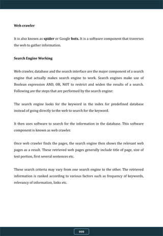 Web crawler
It is also known as spider or Google bots. It is a software component that traverses
the web to gather information.
Search Engine Working
Web crawler, database and the search interface are the major component of a search
engine that actually makes search engine to work. Search engines make use of
Boolean expression AND, OR, NOT to restrict and widen the results of a search.
Following are the steps that are performed by the search engine:
The search engine looks for the keyword in the index for predefined database
instead of going directly to the web to search for the keyword.
It then uses software to search for the information in the database. This software
component is known as web crawler.
Once web crawler finds the pages, the search engine then shows the relevant web
pages as a result. These retrieved web pages generally include title of page, size of
text portion, first several sentences etc.
These search criteria may vary from one search engine to the other. The retrieved
information is ranked according to various factors such as frequency of keywords,
relevancy of information, links etc.
008
 