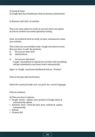 3) Verify & Claim
In Google Merchant dashboard, Click on business information
In Business info click on website
There are some option to verify an account select one option
& click on confirm successful upload by visiting
Click on verified & click on verify & claim unclaimed to claim
your website.
This is how you successfully create Google merchant account.
Now you have to add the products.
i) Set up your data feed
ii) Add products.
i) Set up your data feed:-
Google spreadsheet to upload your product info everything
will get submitted to merchant center automatically.
Again in Google merchants dashboard click on ‘Product’
Click on the plus data feed button.
Select the country & make sure you pick the correct language.
Click on continue.
4) Then you have 4 options.
• Google sheets – update your product in Google sheet &
automatically update
• Schedule fetch – Fetch the data from website & update
automatically.
• Upload
• Content API
104
 