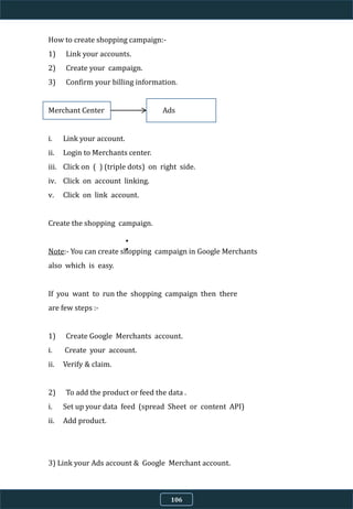 How to create shopping campaign:-
1) Link your accounts.
2) Create your campaign.
3) Confirm your billing information.
Merchant Center Ads
i. Link your account.
ii. Login to Merchants center.
iii. Click on ( ) (triple dots) on right side.
iv. Click on account linking.
v. Click on link account.
Create the shopping campaign.
Note:- You can create shopping campaign in Google Merchants
also which is easy.
If you want to run the shopping campaign then there
are few steps :-
1) Create Google Merchants account.
i. Create your account.
ii. Verify & claim.
2) To add the product or feed the data .
i. Set up your data feed (spread Sheet or content API)
ii. Add product.
3) Link your Ads account & Google Merchant account.
4) Run the shopping campaign.
106
 