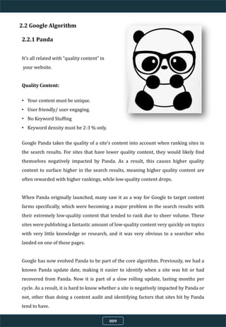 2.2 Google Algorithm
2.2.1 Panda
It’s all related with “quality content” in
your website.
Quality Content:
• Your content must be unique.
• User friendly/ user engaging.
• No Keyword Stuffing
• Keyword density must be 2-3 % only.
Google Panda takes the quality of a site’s content into account when ranking sites in
the search results. For sites that have lower quality content, they would likely find
themselves negatively impacted by Panda. As a result, this causes higher quality
content to surface higher in the search results, meaning higher quality content are
often rewarded with higher rankings, while low-quality content drops.
When Panda originally launched, many saw it as a way for Google to target content
farms specifically, which were becoming a major problem in the search results with
their extremely low-quality content that tended to rank due to sheer volume. These
sites were publishing a fantastic amount of low-quality content very quickly on topics
with very little knowledge or research, and it was very obvious to a searcher who
landed on one of those pages.
Google has now evolved Panda to be part of the core algorithm. Previously, we had a
known Panda update date, making it easier to identify when a site was hit or had
recovered from Panda. Now it is part of a slow rolling update, lasting months per
cycle. As a result, it is hard to know whether a site is negatively impacted by Panda or
not, other than doing a content audit and identifying factors that sites hit by Panda
tend to have.
009
 