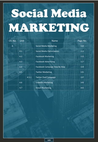 Social Media
MARKETING
109
Ch. No. Unit Name Page No.
4. Social Media Marketing 110
4.1 Social Media Optimization 112
4.2 Facebook Marketing 115
4.3 Facebook Advertising 117
4.4 Facebook Campaign Step By Step 119
4.5 Twitter Marketing 131
4.5.1 Twitter Paid Campaign 137
4.6 LinkedIn Marketing 143
4.7 Email Marketing 161
 