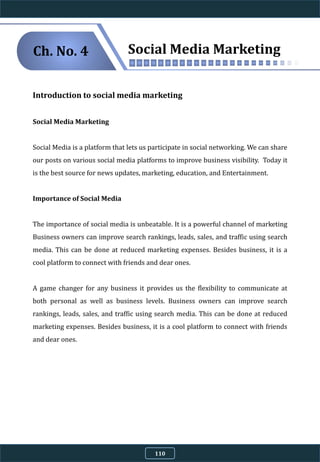 Introduction to social media marketing
Social Media Marketing
Social Media is a platform that lets us participate in social networking. We can share
our posts on various social media platforms to improve business visibility. Today it
is the best source for news updates, marketing, education, and Entertainment.
Importance of Social Media
The importance of social media is unbeatable. It is a powerful channel of marketing
Business owners can improve search rankings, leads, sales, and traffic using search
media. This can be done at reduced marketing expenses. Besides business, it is a
cool platform to connect with friends and dear ones.
A game changer for any business it provides us the flexibility to communicate at
both personal as well as business levels. Business owners can improve search
rankings, leads, sales, and traffic using search media. This can be done at reduced
marketing expenses. Besides business, it is a cool platform to connect with friends
and dear ones.
Social Media MarketingCh. No. 4
110
 