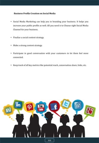 Business Profile Creation on Social Media
• Social Media Marketing can help you in branding your business. It helps you
increase your public profile as well. All you need is to Choose right Social Media
Channel for your business.
• Finalize a social content strategy.
• Make a strong content strategy.
• Participate in good conversation with your customers to let them feel more
connected.
• Keep track of all key metrics like potential reach, conversation share, links, etc.
111
 