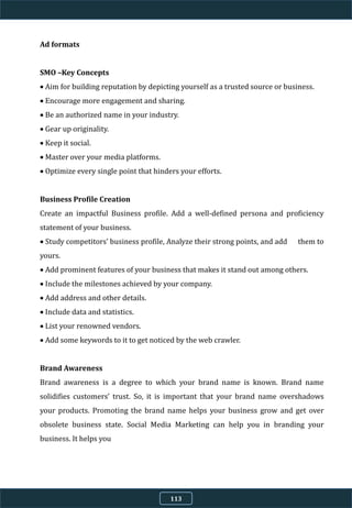 Ad formats
SMO –Key Concepts
 Aim for building reputation by depicting yourself as a trusted source or business.
 Encourage more engagement and sharing.
 Be an authorized name in your industry.
 Gear up originality.
 Keep it social.
 Master over your media platforms.
 Optimize every single point that hinders your efforts.
Business Profile Creation
Create an impactful Business profile. Add a well-defined persona and proficiency
statement of your business.
 Study competitors’ business profile, Analyze their strong points, and add them to
yours.
 Add prominent features of your business that makes it stand out among others.
 Include the milestones achieved by your company.
 Add address and other details.
 Include data and statistics.
 List your renowned vendors.
 Add some keywords to it to get noticed by the web crawler.
Brand Awareness
Brand awareness is a degree to which your brand name is known. Brand name
solidifies customers’ trust. So, it is important that your brand name overshadows
your products. Promoting the brand name helps your business grow and get over
obsolete business state. Social Media Marketing can help you in branding your
business. It helps you
113
 