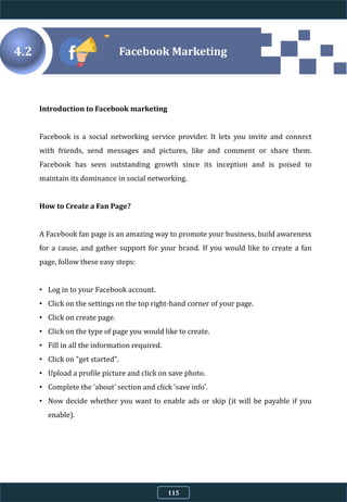 Introduction to Facebook marketing
Facebook is a social networking service provider. It lets you invite and connect
with friends, send messages and pictures, like and comment or share them.
Facebook has seen outstanding growth since its inception and is poised to
maintain its dominance in social networking.
How to Create a Fan Page?
A Facebook fan page is an amazing way to promote your business, build awareness
for a cause, and gather support for your brand. If you would like to create a fan
page, follow these easy steps:
• Log in to your Facebook account.
• Click on the settings on the top right-hand corner of your page.
• Click on create page.
• Click on the type of page you would like to create.
• Fill in all the information required.
• Click on "get started".
• Upload a profile picture and click on save photo.
• Complete the 'about' section and click 'save info'.
• Now decide whether you want to enable ads or skip (it will be payable if you
enable).
4.2 Facebook Marketing
115
 
