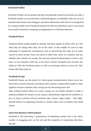 Facebook Profiles
Facebook Profiles are for people and they are generally meant for personal use only. A
Facebook profile is an account that is allocated against an individual, who can use it to
network with friends and colleagues, and share information with them. It is designed to
be a unique profile on the Facebook network for that one individual, and it is not meant
to be used to represent a company, an organization, or a fictional character.
Facebook Places
Facebook Places enable people to provide real-time update of where they are and
what they are doing when they are on the move. It also enables its users to take
advantage of unexpected coincidences such as discovering that they are at some
concert as their friends. Users can check in when they arrive at a location, and see
whether their friends are nearby. The best part about Facebook places is that it will
more or less maintain itself once it has been created. Facebook users do have the
ability to 'like' the Facebook places as well, so encourage visitors to press the 'like'
button after they check in.
Facebook Groups
Facebook Groups are the places for small group communication where users can
share their common interests and express their opinion. Groups allow people to come
together around a common cause. Groups are for discussing issues and
share related content. When we create a group, we can decide whether to make it
publicly available for anyone to join, require administrator approval for members to
join, or keep it private and by invitation only. Groups range widely – from light-
hearted themes to organizing activities to serious topics such as politics and world
events.
Grow Your Business with Facebook
Facebook is fast becoming a powerhouse of marketing activity due to the sheer
number of engaging users on the site and the simplicity of connecting with them
directly.
116
 