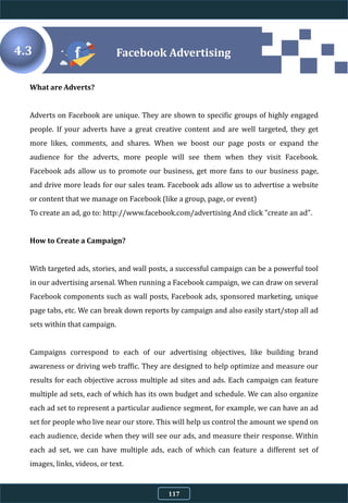 What are Adverts?
Adverts on Facebook are unique. They are shown to specific groups of highly engaged
people. If your adverts have a great creative content and are well targeted, they get
more likes, comments, and shares. When we boost our page posts or expand the
audience for the adverts, more people will see them when they visit Facebook.
Facebook ads allow us to promote our business, get more fans to our business page,
and drive more leads for our sales team. Facebook ads allow us to advertise a website
or content that we manage on Facebook (like a group, page, or event)
To create an ad, go to: http://www.facebook.com/advertising And click "create an ad".
How to Create a Campaign?
With targeted ads, stories, and wall posts, a successful campaign can be a powerful tool
in our advertising arsenal. When running a Facebook campaign, we can draw on several
Facebook components such as wall posts, Facebook ads, sponsored marketing, unique
page tabs, etc. We can break down reports by campaign and also easily start/stop all ad
sets within that campaign.
Campaigns correspond to each of our advertising objectives, like building brand
awareness or driving web traffic. They are designed to help optimize and measure our
results for each objective across multiple ad sites and ads. Each campaign can feature
multiple ad sets, each of which has its own budget and schedule. We can also organize
each ad set to represent a particular audience segment, for example, we can have an ad
set for people who live near our store. This will help us control the amount we spend on
each audience, decide when they will see our ads, and measure their response. Within
each ad set, we can have multiple ads, each of which can feature a different set of
images, links, videos, or text.
Facebook Advertising4.3
117
 
