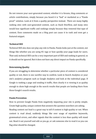 Do not remove your user-generated content, whether it is forums, blog comments or
article contributions, simply because you heard it is “bad” or marketed as a “Panda
proof” solution. Look at it from a quality perspective instead. There are many highly
ranking sites with user-generated content, such as Stack Overflow, and many sites
would lose significant traffic and rankings simply because they removed that type of
content. Even comments made on a blog post can cause it to rank and even get a
featured snippet.
Technical SEO
Technical SEO also does not play any role in Panda. Panda looks just at the content, not
things like whether you are using H1 tags or how quickly your page loads for users.
That said, technical SEO can be a very important part of SEO and ranking in general, so
it should not be ignored. But it does not have any direct impact on Panda specifically.
Determining Quality
If you are struggling to determine whether a particular piece of content is considered
quality or not, there is one surefire way to confirm. Look in Search Analytics or your
site’s analytics program such as Google Analytics and look at the individual page. If
Google is ranking a page and sending it traffic, then clearly it is viewing it as quality
enough to show high enough in the search results that people are landing there from
those Google’s search results.
Panda Prevention
How to prevent Google Panda from negatively impacting your site is pretty simple.
Create high-quality, unique content that answers the question searchers are asking.
Reading content out loud is a great way to tell if content is high-quality or not. When
content is read aloud, suddenly things like over usage of repetitive keywords,
grammatical errors, and other signals that the content is less than quality will stand
out. Read it out yourself and edit as you go, or ask someone else to read it so you can
flag what should be changed.
010
 
