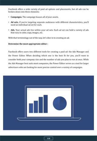 Facebook offers a wide variety of paid ad options and placements, but all ads can be
broken down into three elements:
• Campaigns. The campaign houses all of your assets.
• Ad sets. If you're targeting separate audiences with different characteristics, you'll
need an individual ad set for each.
• Ads. Your actual ads live within your ad sets. Each ad set can hold a variety of ads
that vary in color, copy, images, etc.
With that terminology out of the way, let's dive in to creating an ad.
Determine the most appropriate editor :
Facebook offers users two different tools for creating a paid ad: the Ads Manager and
the Power Editor. When deciding which one is the best fit for you, you'll want to
consider both your company size and the number of ads you plan to run at once. While
the Ads Manager best suits most companies, the Power Editor serves as a tool for larger
advertisers who are looking for more precise control over a variety of campaigns.
118
 