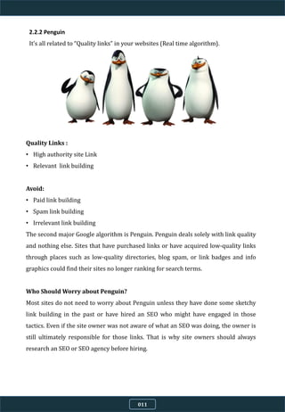011
2.2.2 Penguin
It’s all related to “Quality links” in your websites (Real time algorithm).
Quality Links :
• High authority site Link
• Relevant link building
Avoid:
• Paid link building
• Spam link building
• Irrelevant link building
The second major Google algorithm is Penguin. Penguin deals solely with link quality
and nothing else. Sites that have purchased links or have acquired low-quality links
through places such as low-quality directories, blog spam, or link badges and info
graphics could find their sites no longer ranking for search terms.
Who Should Worry about Penguin?
Most sites do not need to worry about Penguin unless they have done some sketchy
link building in the past or have hired an SEO who might have engaged in those
tactics. Even if the site owner was not aware of what an SEO was doing, the owner is
still ultimately responsible for those links. That is why site owners should always
research an SEO or SEO agency before hiring.
 