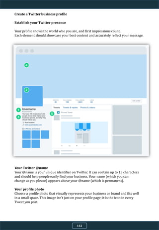 Create a Twitter business profile
Establish your Twitter presence
Your profile shows the world who you are, and first impressions count.
Each element should showcase your best content and accurately reflect your message.
Your Twitter @name
Your @name is your unique identifier on Twitter. It can contain up to 15 characters
and should help people easily find your business. Your name (which you can
change as you please) appears above your @name (which is permanent).
Your profile photo
Choose a profile photo that visually represents your business or brand and fits well
in a small space. This image isn’t just on your profile page; it is the icon in every
Tweet you post.
132
 