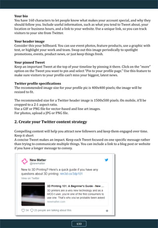 Your bio
You have 160 characters to let people know what makes your account special, and why they
should follow you. Include useful information, such as what you tend to Tweet about, your
location or business hours, and a link to your website. Use a unique link, so you can track
visitors to your site from Twitter.
Your header image
Consider this your billboard. You can use event photos, feature products, use a graphic with
text, or highlight your work and team. Swap out this image periodically to spotlight
promotions, events, product news, or just keep things fresh.
Your pinned Tweet
Keep an important Tweet at the top of your timeline by pinning it there. Click on the “more”
option on the Tweet you want to pin and select “Pin to your profile page.” Use this feature to
make sure visitors to your profile can’t miss your biggest, latest news.
Twitter profile specifications
The recommended image size for your profile pic is 400x400 pixels; the image will be
resized to fit.
The recommended size for a Twitter header image is 1500x500 pixels. On mobile, it’ll be
cropped to a 2:1 aspect ratio.
Use a GIF or PNG file for vector-based and line art images.
For photos, upload a JPG or PNG file.
2. Create your Twitter content strategy
Compelling content will help you attract new followers and keep them engaged over time.
Keep it short
A concise Tweet makes an impact. Keep each Tweet focused on one specific message rather
than trying to communicate multiple things. You can include a link to a blog post or website
if you have a longer message to convey.
133
 