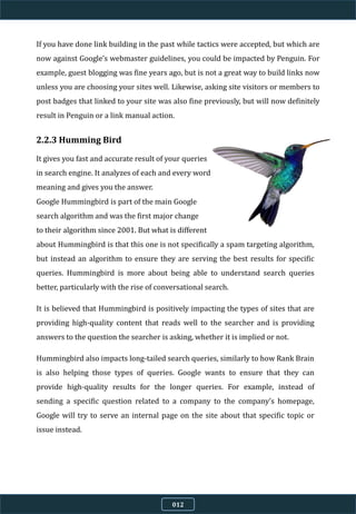 If you have done link building in the past while tactics were accepted, but which are
now against Google’s webmaster guidelines, you could be impacted by Penguin. For
example, guest blogging was fine years ago, but is not a great way to build links now
unless you are choosing your sites well. Likewise, asking site visitors or members to
post badges that linked to your site was also fine previously, but will now definitely
result in Penguin or a link manual action.
2.2.3 Humming Bird
It gives you fast and accurate result of your queries
in search engine. It analyzes of each and every word
meaning and gives you the answer.
Google Hummingbird is part of the main Google
search algorithm and was the first major change
to their algorithm since 2001. But what is different
about Hummingbird is that this one is not specifically a spam targeting algorithm,
but instead an algorithm to ensure they are serving the best results for specific
queries. Hummingbird is more about being able to understand search queries
better, particularly with the rise of conversational search.
It is believed that Hummingbird is positively impacting the types of sites that are
providing high-quality content that reads well to the searcher and is providing
answers to the question the searcher is asking, whether it is implied or not.
Hummingbird also impacts long-tailed search queries, similarly to how Rank Brain
is also helping those types of queries. Google wants to ensure that they can
provide high-quality results for the longer queries. For example, instead of
sending a specific question related to a company to the company’s homepage,
Google will try to serve an internal page on the site about that specific topic or
issue instead.
012
 