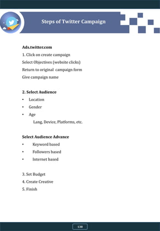 4.9.8 Steps of Twitter Campaign
Ads.twitter.com
1. Click on create campaign
Select Objectives (website clicks)
Return to original campaign form
Give campaign name
2. Select Audience
• Location
• Gender
• Age
Lang, Device, Platforms, etc.
Select Audience Advance
• Keyword based
• Followers based
• Internet based
3. Set Budget
4. Create Creative
5. Finish
138
 