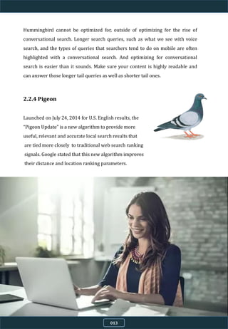 2.2.4 Pigeon
Launched on July 24, 2014 for U.S. English results, the
“Pigeon Update” is a new algorithm to provide more
useful, relevant and accurate local search results that
are tied more closely to traditional web search ranking
signals. Google stated that this new algorithm improves
their distance and location ranking parameters.
Hummingbird cannot be optimized for, outside of optimizing for the rise of
conversational search. Longer search queries, such as what we see with voice
search, and the types of queries that searchers tend to do on mobile are often
highlighted with a conversational search. And optimizing for conversational
search is easier than it sounds. Make sure your content is highly readable and
can answer those longer tail queries as well as shorter tail ones.
013
 
