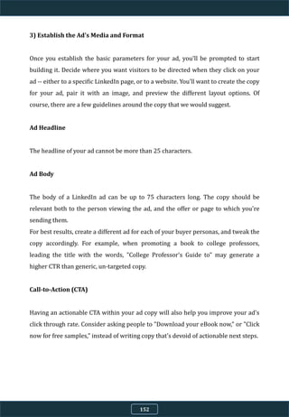 3) Establish the Ad's Media and Format
Once you establish the basic parameters for your ad, you'll be prompted to start
building it. Decide where you want visitors to be directed when they click on your
ad -- either to a specific LinkedIn page, or to a website. You'll want to create the copy
for your ad, pair it with an image, and preview the different layout options. Of
course, there are a few guidelines around the copy that we would suggest.
Ad Headline
The headline of your ad cannot be more than 25 characters.
Ad Body
The body of a LinkedIn ad can be up to 75 characters long. The copy should be
relevant both to the person viewing the ad, and the offer or page to which you're
sending them.
For best results, create a different ad for each of your buyer personas, and tweak the
copy accordingly. For example, when promoting a book to college professors,
leading the title with the words, "College Professor's Guide to" may generate a
higher CTR than generic, un-targeted copy.
Call-to-Action (CTA)
Having an actionable CTA within your ad copy will also help you improve your ad's
click through rate. Consider asking people to "Download your eBook now," or "Click
now for free samples," instead of writing copy that's devoid of actionable next steps.
152
 