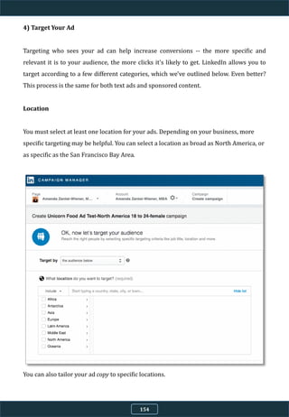 4) Target Your Ad
Targeting who sees your ad can help increase conversions -- the more specific and
relevant it is to your audience, the more clicks it's likely to get. LinkedIn allows you to
target according to a few different categories, which we've outlined below. Even better?
This process is the same for both text ads and sponsored content.
Location
You must select at least one location for your ads. Depending on your business, more
specific targeting may be helpful. You can select a location as broad as North America, or
as specific as the San Francisco Bay Area.
You can also tailor your ad copy to specific locations.
154
 