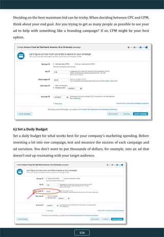 Deciding on the best maximum bid can be tricky. When deciding between CPC and CPM,
think about your end goal. Are you trying to get as many people as possible to see your
ad to help with something like a branding campaign? If so, CPM might be your best
option.
6) Set a Daily Budget
Set a daily budget for what works best for your company's marketing spending. Before
investing a lot into one campaign, test and measure the success of each campaign and
ad variation. You don't want to put thousands of dollars, for example, into an ad that
doesn't end up resonating with your target audience.
156
 