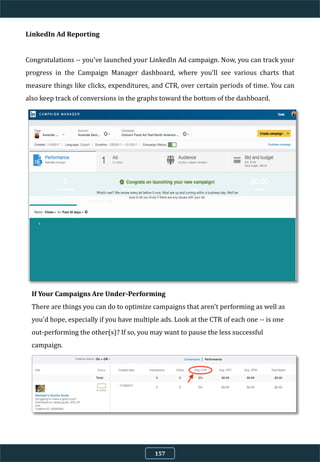 LinkedIn Ad Reporting
Congratulations -- you've launched your LinkedIn Ad campaign. Now, you can track your
progress in the Campaign Manager dashboard, where you'll see various charts that
measure things like clicks, expenditures, and CTR, over certain periods of time. You can
also keep track of conversions in the graphs toward the bottom of the dashboard.
If Your Campaigns Are Under-Performing
There are things you can do to optimize campaigns that aren't performing as well as
you'd hope, especially if you have multiple ads. Look at the CTR of each one -- is one
out-performing the other(s)? If so, you may want to pause the less successful
campaign.
157
 