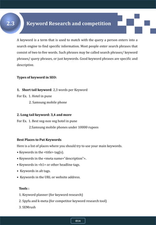 A keyword is a term that is used to match with the query a person enters into a
search engine to find specific information. Most people enter search phrases that
consist of two to five words. Such phrases may be called search phrases/ keyword
phrases/ query phrases, or just keywords. Good keyword phrases are specific and
descriptive.
Types of keyword in SEO:
1. Short tail keyword: 2,3 words per Keyword
For Ex. 1. Hotel in pune
2. Samsung mobile phone
2. Long tail keyword: 3,4 and more
For Ex. 1. Best veg-non veg hotel in pune
2.Samsung mobile phones under 10000 rupees
Best Places to Put Keywords
Here is a list of places where you should try to use your main keywords.
• Keywords in the <title> tag(s).
• Keywords in the <meta name="description">.
• Keywords in <h1> or other headline tags.
• Keywords in alt tags.
• Keywords in the URL or website address.
Keyword Research and competition2.3
014
Tools :
1. Keyword planner (for keyword research)
2. Spyfu and k-meta (for competitor keyword research tool)
3. SEMrush
 