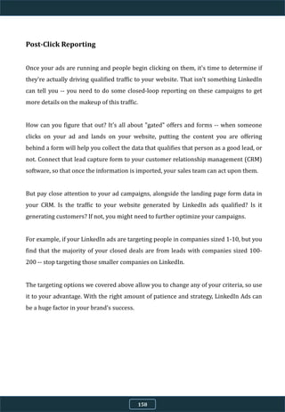 Post-Click Reporting
Once your ads are running and people begin clicking on them, it's time to determine if
they're actually driving qualified traffic to your website. That isn't something LinkedIn
can tell you -- you need to do some closed-loop reporting on these campaigns to get
more details on the makeup of this traffic.
How can you figure that out? It's all about "gated" offers and forms -- when someone
clicks on your ad and lands on your website, putting the content you are offering
behind a form will help you collect the data that qualifies that person as a good lead, or
not. Connect that lead capture form to your customer relationship management (CRM)
software, so that once the information is imported, your sales team can act upon them.
But pay close attention to your ad campaigns, alongside the landing page form data in
your CRM. Is the traffic to your website generated by LinkedIn ads qualified? Is it
generating customers? If not, you might need to further optimize your campaigns.
For example, if your LinkedIn ads are targeting people in companies sized 1-10, but you
find that the majority of your closed deals are from leads with companies sized 100-
200 -- stop targeting those smaller companies on LinkedIn.
The targeting options we covered above allow you to change any of your criteria, so use
it to your advantage. With the right amount of patience and strategy, LinkedIn Ads can
be a huge factor in your brand's success.
158
 
