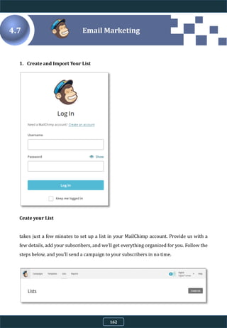 4.7
1. Create and Import Your List
Ceate your List
takes just a few minutes to set up a list in your MailChimp account. Provide us with a
few details, add your subscribers, and we’ll get everything organized for you. Follow the
steps below, and you’ll send a campaign to your subscribers in no time.
Email Marketing
162
 