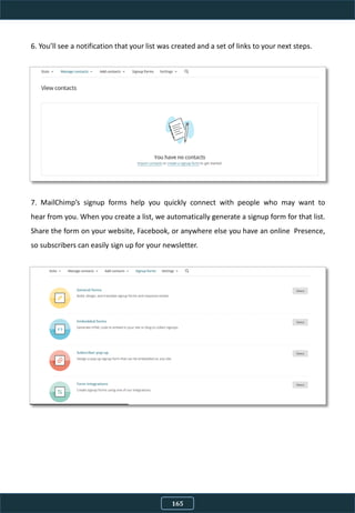 6. You’ll see a notification that your list was created and a set of links to your next steps.
7. MailChimp’s signup forms help you quickly connect with people who may want to
hear from you. When you create a list, we automatically generate a signup form for that list.
Share the form on your website, Facebook, or anywhere else you have an online Presence,
so subscribers can easily sign up for your newsletter.
165
 