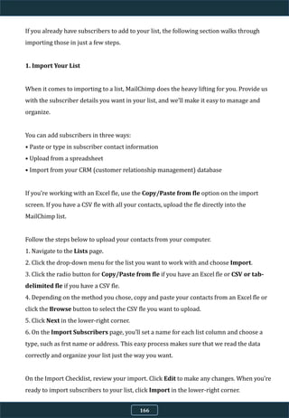 If you already have subscribers to add to your list, the following section walks through
importing those in just a few steps.
1. Import Your List
When it comes to importing to a list, MailChimp does the heavy lifting for you. Provide us
with the subscriber details you want in your list, and we’ll make it easy to manage and
organize.
You can add subscribers in three ways:
• Paste or type in subscriber contact information
• Upload from a spreadsheet
• Import from your CRM (customer relationship management) database
If you’re working with an Excel fle, use the Copy/Paste from fle option on the import
screen. If you have a CSV fle with all your contacts, upload the fle directly into the
MailChimp list.
Follow the steps below to upload your contacts from your computer.
1. Navigate to the Lists page.
2. Click the drop-down menu for the list you want to work with and choose Import.
3. Click the radio button for Copy/Paste from fle if you have an Excel fle or CSV or tab-
delimited fle if you have a CSV fle.
4. Depending on the method you chose, copy and paste your contacts from an Excel fle or
click the Browse button to select the CSV fle you want to upload.
5. Click Next in the lower-right corner.
6. On the Import Subscribers page, you’ll set a name for each list column and choose a
type, such as frst name or address. This easy process makes sure that we read the data
correctly and organize your list just the way you want.
On the Import Checklist, review your import. Click Edit to make any changes. When you’re
ready to import subscribers to your list, click Import in the lower-right corner.
166
 