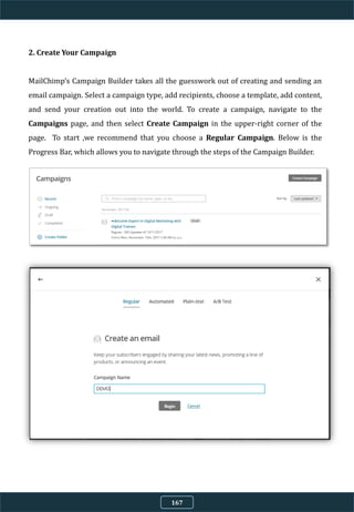 2. Create Your Campaign
MailChimp’s Campaign Builder takes all the guesswork out of creating and sending an
email campaign. Select a campaign type, add recipients, choose a template, add content,
and send your creation out into the world. To create a campaign, navigate to the
Campaigns page, and then select Create Campaign in the upper-right corner of the
page. To start ,we recommend that you choose a Regular Campaign. Below is the
Progress Bar, which allows you to navigate through the steps of the Campaign Builder.
167
 