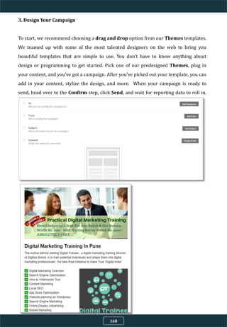 3. Design Your Campaign
To start, we recommend choosing a drag and drop option from our Themes templates.
We teamed up with some of the most talented designers on the web to bring you
beautiful templates that are simple to use. You don’t have to know anything about
design or programming to get started. Pick one of our predesigned Themes, plug in
your content, and you’ve got a campaign. After you’ve picked out your template, you can
add in your content, stylize the design, and more. When your campaign is ready to
send, head over to the Confirm step, click Send, and wait for reporting data to roll in.
168
 