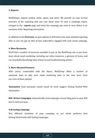 3. Reports
MailChimp’s reports analyze clicks, opens, and more. We provide an easy to-read
overview of the reporting data you care about most. To view a campaign report,
navigate to the reports page and select the campaign you want to view. Below is an
overview of the Reporting information.
In addition to the Overview, we give options to drill down into more detailed reporting
data so you can get an idea of how subscribers engaged with your email campaign.
4. More Resources
You’ll find a number of resources available to you on the MailChimp site as you learn
more about email marketing, including our video resources, a glossary of terms, and
our searchable Knowledge Base of how-to and troubleshooting articles.
5. More Advanced Features
After you’re comfortable with the basics, MailChimp oﬀers a number of
advanced tools to take your email marketing plan to the next level. Here
are a few of those options.
Automation Send automatic emails based on event triggers Getting Started With
Automation
RSS- Driven Campaigns: Automatically send campaigns of your blog posts as your RSS
feed is with new post.
A/B testing campaign
Test diﬀerent variations of your campaign to see which performs best
Getting Started with A/B Testing Campaigns
169
 