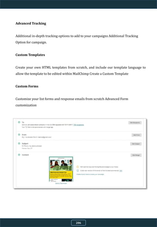 Advanced Tracking
Additional in-depth tracking options to add to your campaigns Additional Tracking
Option for campaign.
Custom Templates
Create your own HTML templates from scratch, and include our template language to
allow the template to be edited within MailChimp Create a Custom Template
Custom Forms
Customize your list forms and response emails from scratch Advanced Form
customization
206
 