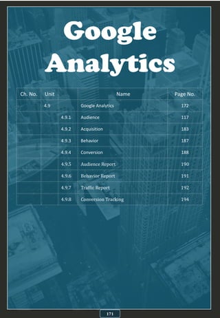 Google
Analytics
171
Ch. No. Unit Name Page No.
4.9 Google Analytics 172
4.9.1 Audience 117
4.9.2 Acquisition 183
4.9.3 Behavior 187
4.9.4 Conversion 188
4.9.5 Audience Report 190
4.9.6 Behavior Report 191
4.9.7 Traffic Report 192
4.9.8 Conversion Tracking 194
 