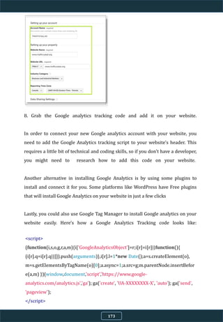 8. Grab the Google analytics tracking code and add it on your website.
In order to connect your new Google analytics account with your website, you
need to add the Google Analytics tracking script to your website's header. This
requires a little bit of technical and coding skills, so if you don't have a developer,
you might need to research how to add this code on your website.
Another alternative in installing Google Analytics is by using some plugins to
install and connect it for you. Some platforms like WordPress have Free plugins
that will install Google Analytics on your website in just a few clicks
Lastly, you could also use Google Tag Manager to install Google analytics on your
website easily. Here's how a Google Analytics Tracking code looks like:
<script>
(function(i,s,o,g,r,a,m){i['GoogleAnalyticsObject']=r;i[r]=i[r]||function(){
(i[r].q=i[r].q||[]).push(arguments)},i[r].l=1*new Date();a=s.createElement(o),
m=s.getElementsByTagName(o)[0];a.async=1;a.src=g;m.parentNode.insertBefor
e(a,m) })(window,document,'script','https://www.google-
analytics.com/analytics.js','ga'); ga('create', 'UA-XXXXXXXX-X', 'auto'); ga('send',
'pageview');
</script>
173
 