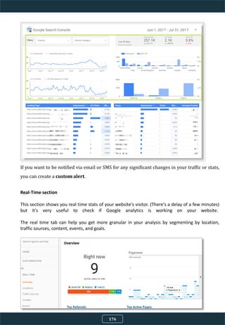If you want to be notified via email or SMS for any significant changes in your traffic or stats,
you can create a custom alert.
Real-Time section
This section shows you real time stats of your website's visitor. (There's a delay of a few minutes)
but it's very useful to check if Google analytics is working on your website.
The real time tab can help you get more granular in your analysis by segmenting by location,
traffic sources, content, events, and goals.
176
 