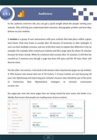 4.9.1
In the audience overview tab, you can get a quick insight about the people visiting your
website. This will help you understand their interests, demographic profiles and how they
behave on your website.
A session is a group of user interactions with your website that take place within a given
time frame. That time frame is usually after 30 minutes of inactivity or after midnight. A
user can have multiple sessions, and one of the best ways to explain this difference is by an
example. For example, John visited your website and left a page open for about 31 minutes
because he took a break. When he continues that session after 31 minutes, it will then be
counted as 2 sessions even though a page has been left open and the 30 mins timer will
then be reset.
For the other site metrics, I also look at the bounce rates of particular pages on my website.
A 70% bounce rate means that out of 10 visitors, 7 of your visitors are just bouncing off
your site. Optimizing and improving your website's bounce rates should be one of the parts
of Conversion Rate Optimization strategies to increase conversions
on your site
For pages per visit, the more pages that are being visited by your users, the better it is.
Ideally, that means that people are reading more of your content.
Audience
177
 