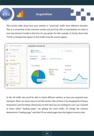 4.9.2
This section talks about how your website is "acquiring" traffic from different channels.
This is a screenshot of the overview section and you'll be able to immediately see what is
your top channel visually in the form of a pie graph. For this example, it clearly shows that
79.2% is coming from organic or free traffic from the search engines.
In the All traffic tab, you'll be able to check different metrics on how you acquired your
customer. There are many ways to use this section. One of them is by changing the Primary
dimensions and Secondary dimensions to find what you are looking for. Let's say I wanted
to know which "landing pages" are getting the most traffic, I'll change the primary
dimension to "landing page," and then I'll see which pages have the highest session visits.
Acquisition
183
 