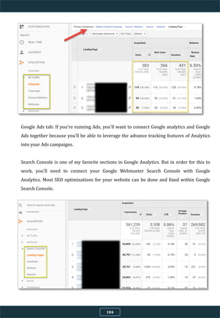 Google Ads tab: If you're running Ads, you'll want to connect Google analytics and Google
Ads together because you'll be able to leverage the advance tracking features of Analytics
into your Ads campaigns.
Search Console is one of my favorite sections in Google Analytics. But in order for this to
work, you'll need to connect your Google Webmaster Search Console with Google
Analytics. Most SEO optimizations for your website can be done and fixed within Google
Search Console.
184
 