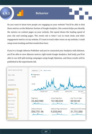 4.9.3
Do you want to know how people are engaging on your website? You'll be able to find
these metrics on the Behavior Section of Google Analytics. Site content helps you identify
the metrics on content pages on your website. Site speed shows the loading speed of
your site and existing pages. The events tab is what I use to track clicks and other
engagement metrics on my website. If I want to track video views on my website, I could
setup event tracking and that would show here.
If you're a Google Adsense Publisher and you've connected your Analytics with Adsense,
you'll be able to view Adsense metrics right inside Google Analytics. And lastly, you'll be
able to run A/B split-testing campaigns using Google Optimize, and those results will be
published in the experiments tab.
Behavior
187
 