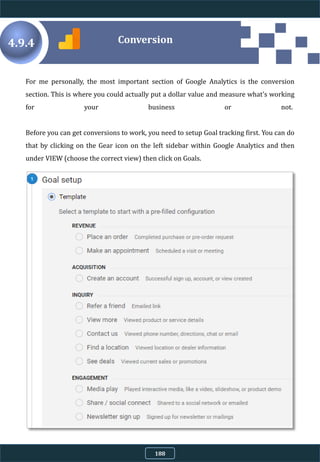 For me personally, the most important section of Google Analytics is the conversion
section. This is where you could actually put a dollar value and measure what's working
for your business or not.
Before you can get conversions to work, you need to setup Goal tracking first. You can do
that by clicking on the Gear icon on the left sidebar within Google Analytics and then
under VIEW (choose the correct view) then click on Goals.
4.9.4 Conversion
188
 