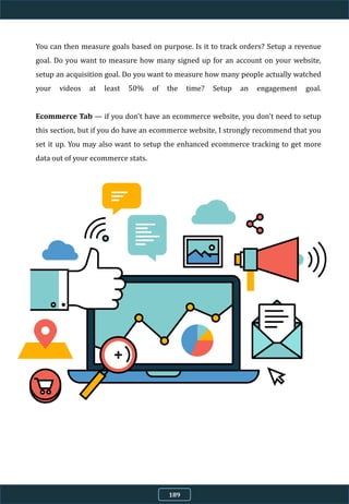You can then measure goals based on purpose. Is it to track orders? Setup a revenue
goal. Do you want to measure how many signed up for an account on your website,
setup an acquisition goal. Do you want to measure how many people actually watched
your videos at least 50% of the time? Setup an engagement goal.
Ecommerce Tab — if you don't have an ecommerce website, you don't need to setup
this section, but if you do have an ecommerce website, I strongly recommend that you
set it up. You may also want to setup the enhanced ecommerce tracking to get more
data out of your ecommerce stats.
189
 