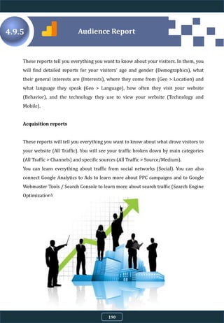 4.9.5
These reports tell you everything you want to know about your visitors. In them, you
will find detailed reports for your visitors' age and gender (Demographics), what
their general interests are (Interests), where they come from (Geo > Location) and
what language they speak (Geo > Language), how often they visit your website
(Behavior), and the technology they use to view your website (Technology and
Mobile).
Acquisition reports
These reports will tell you everything you want to know about what drove visitors to
your website (All Traffic). You will see your traffic broken down by main categories
(All Traffic > Channels) and specific sources (All Traffic > Source/Medium).
You can learn everything about traffic from social networks (Social). You can also
connect Google Analytics to Ads to learn more about PPC campaigns and to Google
Webmaster Tools / Search Console to learn more about search traffic (Search Engine
Optimization)
Audience Report
190
 