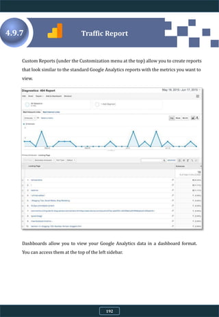 Custom Reports (under the Customization menu at the top) allow you to create reports
that look similar to the standard Google Analytics reports with the metrics you want to
view.
4.9.7
Dashboards allow you to view your Google Analytics data in a dashboard format.
You can access them at the top of the left sidebar.
Traffic Report
192
 