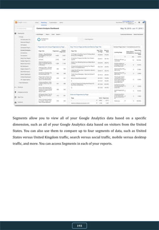 Segments allow you to view all of your Google Analytics data based on a specific
dimension, such as all of your Google Analytics data based on visitors from the United
States. You can also use them to compare up to four segments of data, such as United
States versus United Kingdom traffic, search versus social traffic, mobile versus desktop
traffic, and more. You can access Segments in each of your reports.
193
 