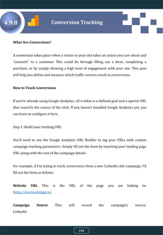 What Are Conversions?
A conversion takes place when a visitor to your site takes an action you care about and
“converts” to a customer. This could be through filling out a form, completing a
purchase, or by simply showing a high level of engagement with your site. This post
will help you define and measure which traffic sources result in conversions.
How to Track Conversions
If you’re already using Google Analytics, all it takes is a defined goal and a special URL
that revea1ls the source of the click. If you haven’t installed Google Analytics yet, you
can learn to configure it here.
Step 1: Build your tracking URL
You’ll need to use the Google Analytics URL Builder to tag your URLs with custom
campaign tracking parameters. Simply fill out the form by inserting your landing page
URL along with the rest of the campaign details.
For example, if I’m trying to track conversions from a new LinkedIn Ads campaign, I’d
fill out the form as follows:
Website URL This is the URL of the page you are linking to:
https://www.adstage.io/
Campaign Source This will record the campaign’s source:
LinkedIn
Conversion Tracking4.9.8
194
 