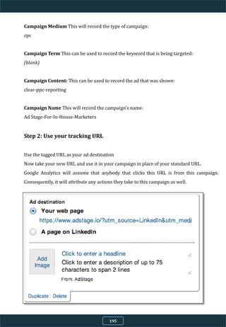 Campaign Medium This will record the type of campaign:
cpc
Campaign Term This can be used to record the keyword that is being targeted:
(blank)
Campaign Content: This can be used to record the ad that was shown:
clear-ppc-reporting
Campaign Name This will record the campaign’s name:
Ad Stage-For-In-House-Marketers
Step 2: Use your tracking URL
Use the tagged URL as your ad destination
Now take your new URL and use it in your campaign in place of your standard URL.
Google Analytics will assume that anybody that clicks this URL is from this campaign.
Consequently, it will attribute any actions they take to this campaign as well.
195
 